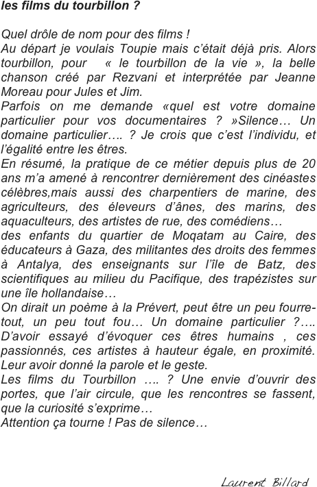les films du tourbillon ?

Quel drôle de nom pour des films ! 
Au départ je voulais Toupie mais c’était déjà pris. Alors tourbillon, pour  « le tourbillon de la vie », la belle chanson créé par Rezvani et interprétée par Jeanne Moreau pour Jules et Jim.
Parfois on me demande «quel est votre domaine particulier pour vos documentaires ? »Silence… Un domaine particulier…. ? Je crois que c’est l’individu, et l’égalité entre les êtres. 
En résumé, la pratique de ce métier depuis plus de 20 ans m’a amené à rencontrer dernièrement des cinéastes célèbres,mais aussi des charpentiers de marine, des agriculteurs, des éleveurs d’ânes, des marins, des aquaculteurs, des artistes de rue, des comédiens…
des enfants du quartier de Moqatam au Caire, des  éducateurs à Gaza, des militantes des droits des femmes à Antalya, des enseignants sur l’île de Batz, des scientifiques au milieu du Pacifique, des trapézistes sur une île hollandaise…
On dirait un poème à la Prévert, peut être un peu fourre-tout, un peu tout fou… Un domaine particulier ?…. D’avoir essayé d’évoquer ces êtres humains , ces passionnés, ces artistes à hauteur égale, en proximité. Leur avoir donné la parole et le geste.
Les films du Tourbillon …. ? Une envie d’ouvrir des portes, que l’air circule, que les rencontres se fassent, que la curiosité s’exprime…
Attention ça tourne ! Pas de silence…

	                                                                                                                                                                                                                                                        
                                                                                                                                                           
                                                                Laurent Billard
